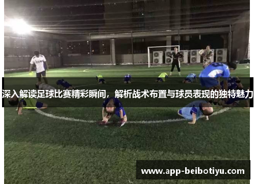 深入解读足球比赛精彩瞬间，解析战术布置与球员表现的独特魅力
