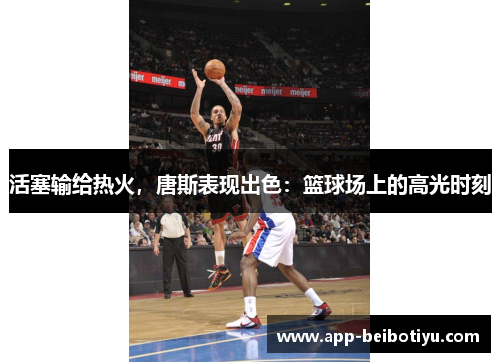 活塞输给热火，唐斯表现出色：篮球场上的高光时刻